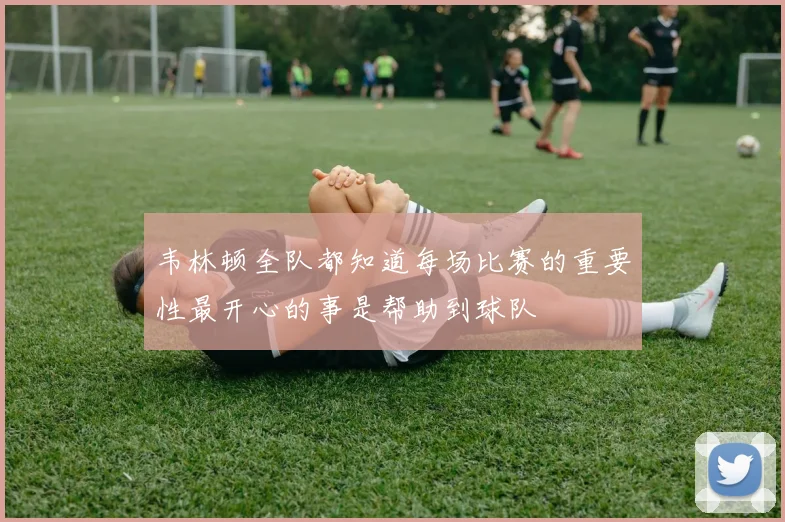 韦林顿全队都知道每场比赛的重要性最开心的事是帮助到球队