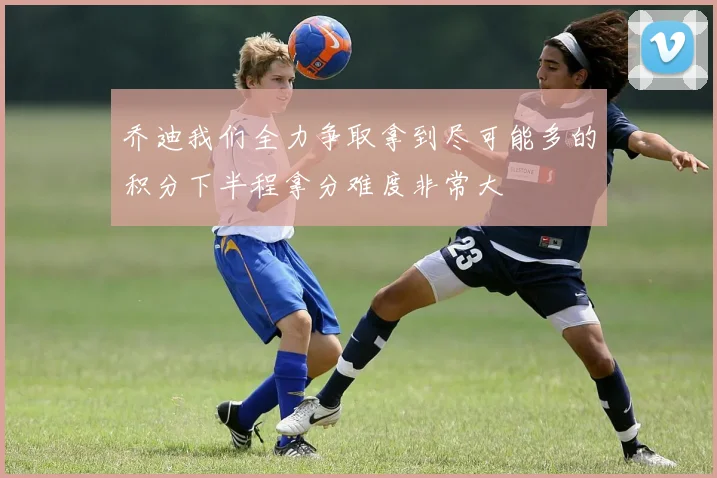乔迪我们全力争取拿到尽可能多的积分下半程拿分难度非常大